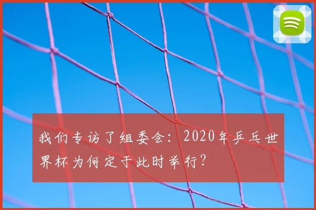 我们专访了组委会:2020年乒乓世界杯为何定于此时举行?