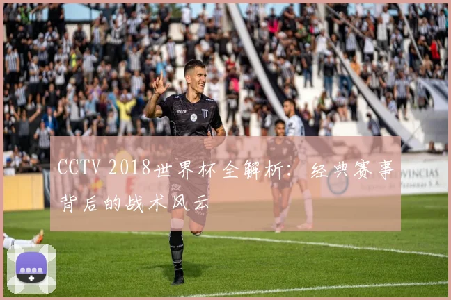 CCTV 2018世界杯全解析:经典赛事背后的战术风云
