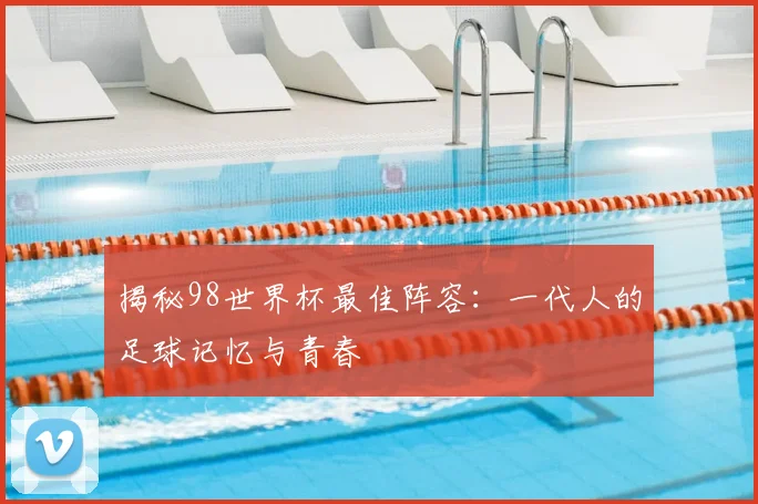 揭秘98世界杯最佳阵容：一代人的足球记忆与青春