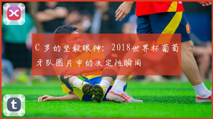 C 罗的坚毅眼神：2018世界杯葡萄牙队图片中的决定性瞬间