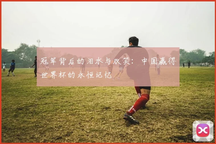 冠军背后的泪水与欢笑：中国赢得世界杯的永恒记忆