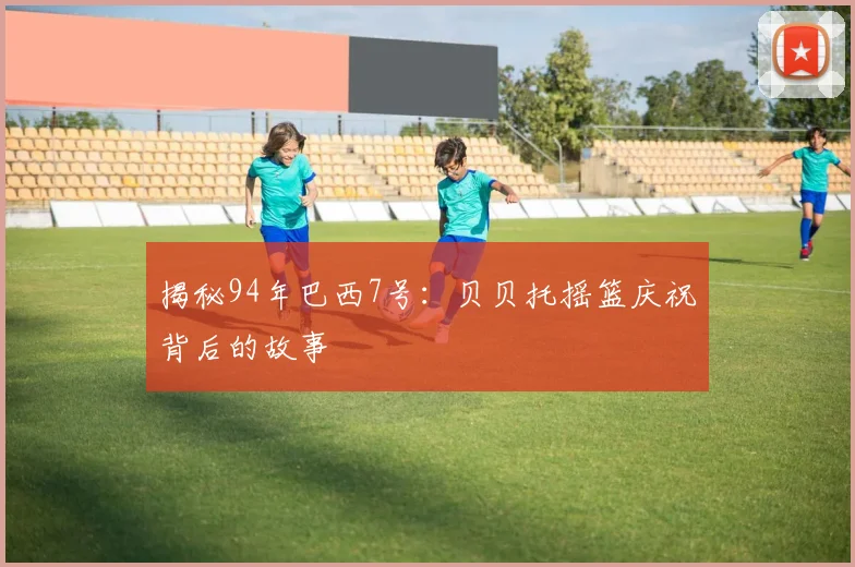 揭秘94年巴西7号：贝贝托摇篮庆祝背后的故事