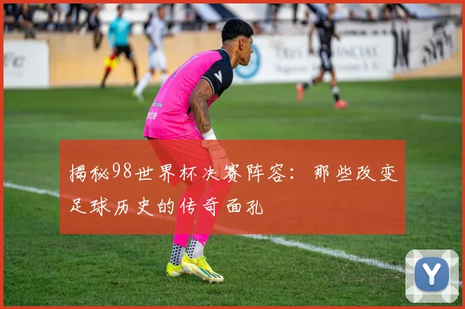 揭秘98世界杯决赛阵容：那些改变足球历史的传奇面孔