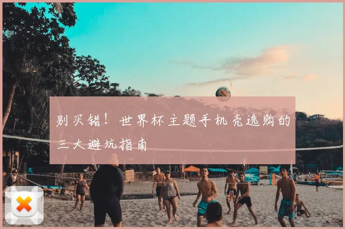 别买错！世界杯主题手机壳选购的三大避坑指南