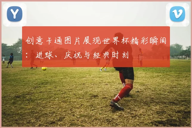 创意卡通图片展现世界杯精彩瞬间：进球、庆祝与经典时刻