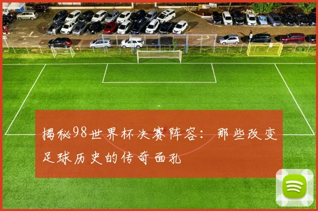 揭秘98世界杯决赛阵容：那些改变足球历史的传奇面孔