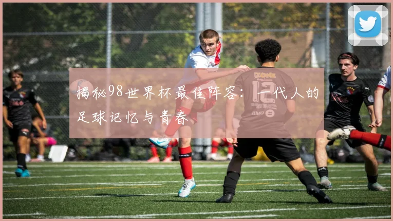 揭秘98世界杯最佳阵容：一代人的足球记忆与青春