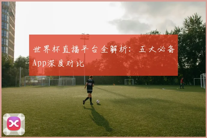 世界杯直播平台全解析：五大必备App深度对比