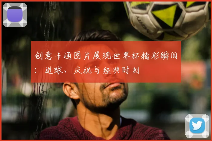创意卡通图片展现世界杯精彩瞬间：进球、庆祝与经典时刻