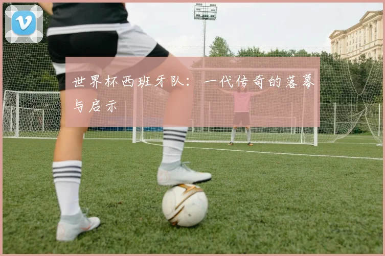 世界杯西班牙队：一代传奇的落幕与启示