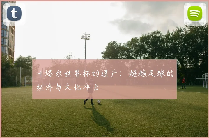 卡塔尔世界杯的遗产：超越足球的经济与文化冲击