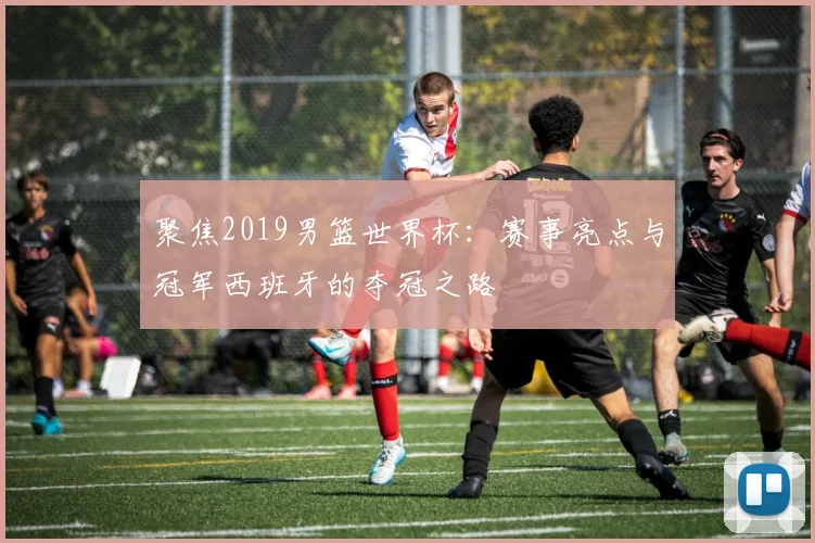 聚焦2019男篮世界杯：赛事亮点与冠军西班牙的夺冠之路